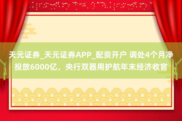 天元证券_天元证券APP_配资开户 调处4个月净投放6000亿，央行双器用护航年末经济收官