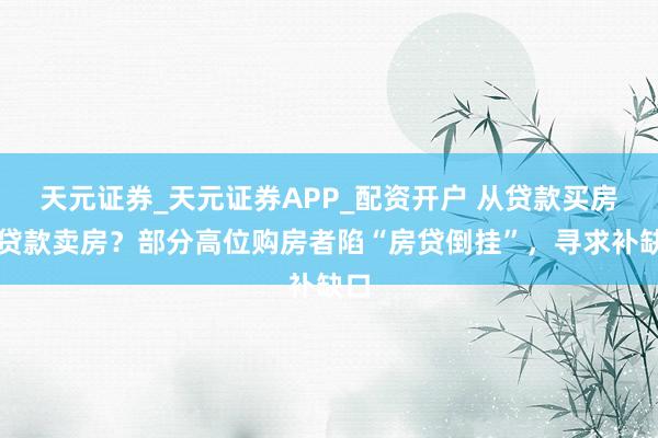 天元证券_天元证券APP_配资开户 从贷款买房到贷款卖房？部分高位购房者陷“房贷倒挂”，寻求补缺口